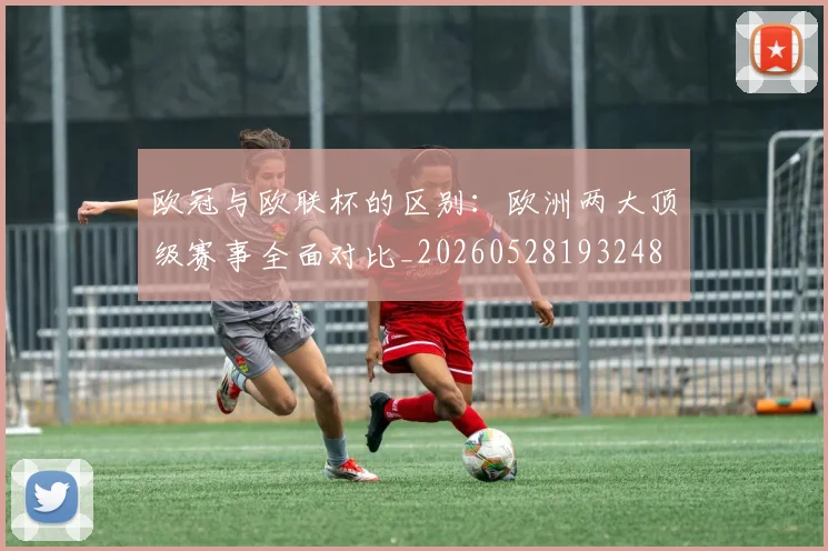 欧冠与欧联杯的区别：欧洲两大顶级赛事全面对比_20260528193248