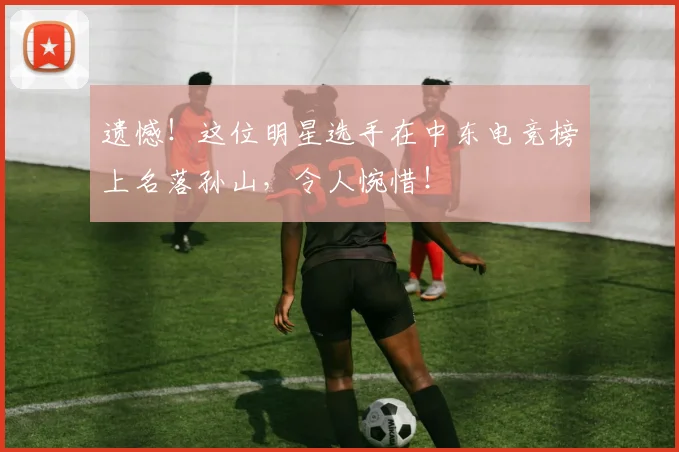 遗憾!这位明星选手在中东电竞榜上名落孙山,令人惋惜!