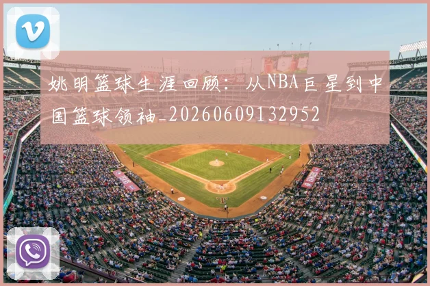 姚明篮球生涯回顾:从NBA巨星到中国篮球领袖_20260609132952