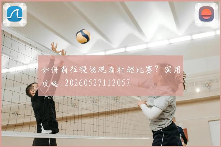 如何前往现场观看村超比赛?实用攻略_20260527112057