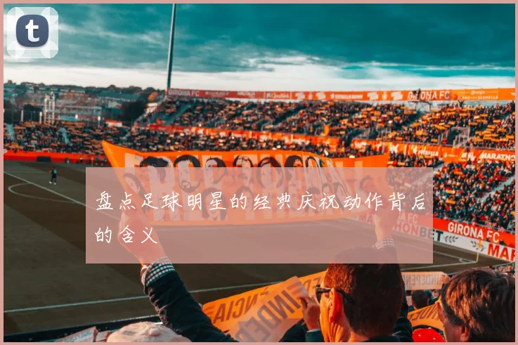 盘点足球明星的经典庆祝动作背后的含义