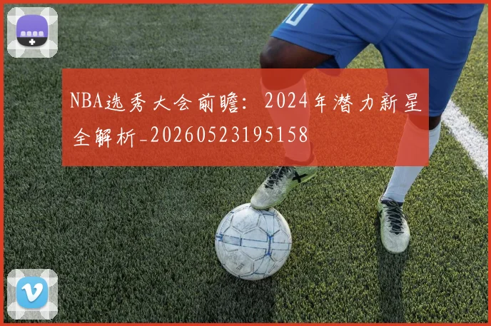 NBA选秀大会前瞻:2024年潜力新星全解析_20260523195158