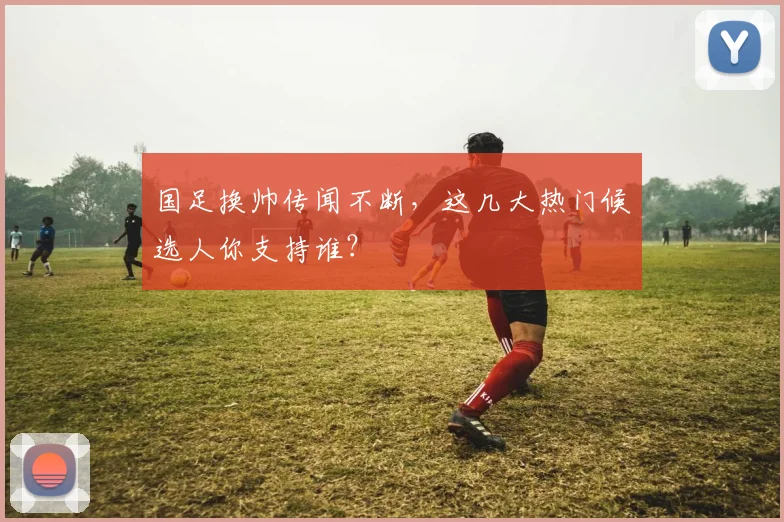国足换帅传闻不断,这几大热门候选人你支持谁?
