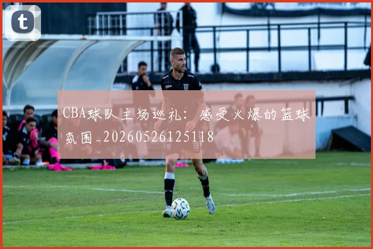 CBA球队主场巡礼:感受火爆的篮球氛围_20260526125118
