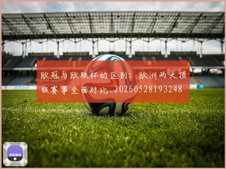 欧冠与欧联杯的区别:欧洲两大顶级赛事全面对比_20260528193248
